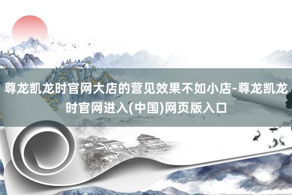 尊龙凯龙时官网大店的营见效果不如小店-尊龙凯龙时官网进入(中国)网页版入口