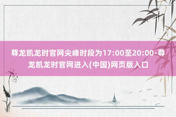 尊龙凯龙时官网尖峰时段为17:00至20:00-尊龙凯龙时官网进入(中国)网页版入口
