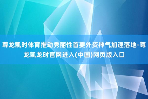 尊龙凯时体育推动秀丽性首要外资神气加速落地-尊龙凯龙时官网进入(中国)网页版入口