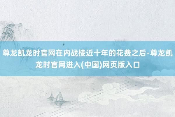 尊龙凯龙时官网在内战接近十年的花费之后-尊龙凯龙时官网进入(中国)网页版入口