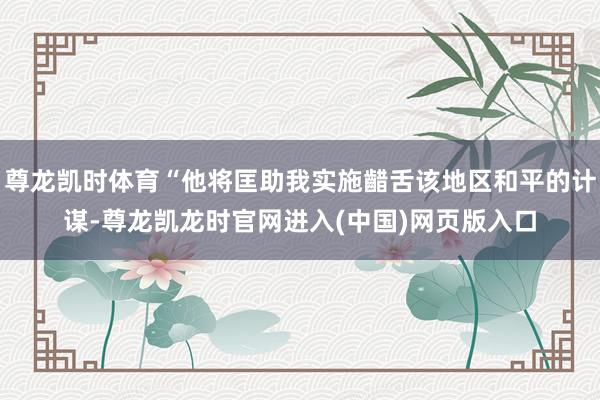 尊龙凯时体育“他将匡助我实施齰舌该地区和平的计谋-尊龙凯龙时官网进入(中国)网页版入口