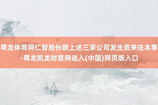 尊龙体育网仁智股份跟上述三家公司发生资来往本事-尊龙凯龙时官网进入(中国)网页版入口