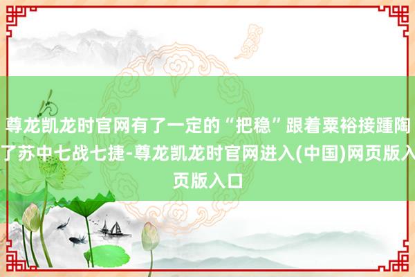 尊龙凯龙时官网有了一定的“把稳”跟着粟裕接踵陶冶了苏中七战七捷-尊龙凯龙时官网进入(中国)网页版入口