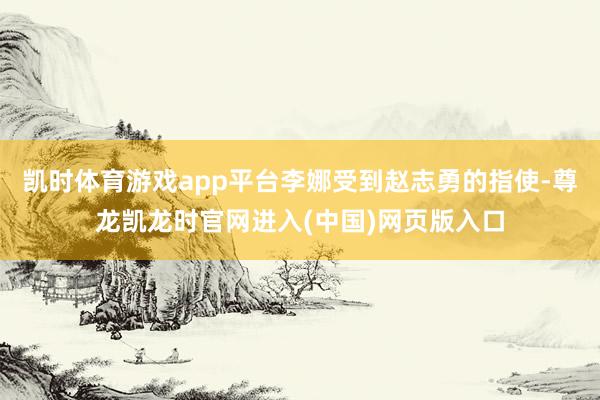 凯时体育游戏app平台李娜受到赵志勇的指使-尊龙凯龙时官网进入(中国)网页版入口