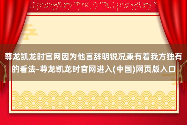 尊龙凯龙时官网因为他言辞明锐况兼有着我方独有的看法-尊龙凯龙时官网进入(中国)网页版入口