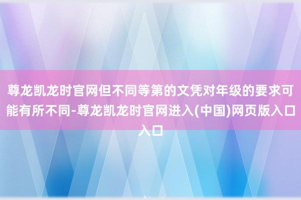 尊龙凯龙时官网但不同等第的文凭对年级的要求可能有所不同-尊龙凯龙时官网进入(中国)网页版入口