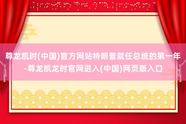 尊龙凯时(中国)官方网站特朗普就任总统的第一年-尊龙凯龙时官网进入(中国)网页版入口