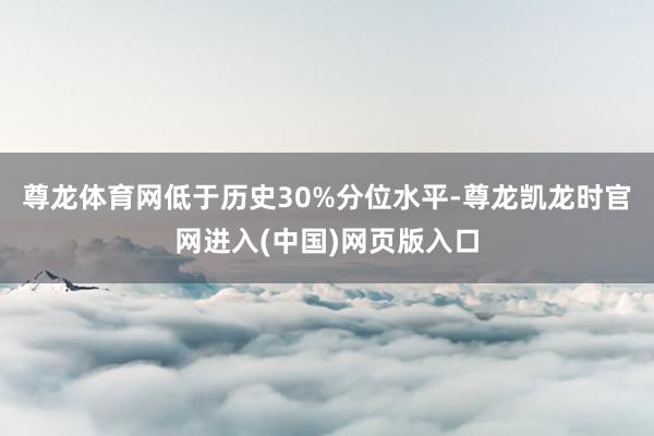 尊龙体育网低于历史30%分位水平-尊龙凯龙时官网进入(中国)网页版入口