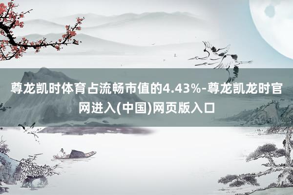 尊龙凯时体育占流畅市值的4.43%-尊龙凯龙时官网进入(中国)网页版入口