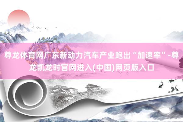 尊龙体育网广东新动力汽车产业跑出“加速率”-尊龙凯龙时官网进入(中国)网页版入口