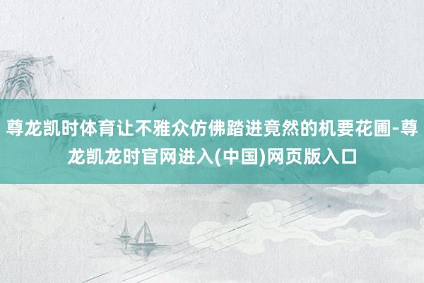 尊龙凯时体育让不雅众仿佛踏进竟然的机要花圃-尊龙凯龙时官网进入(中国)网页版入口