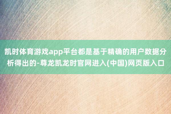 凯时体育游戏app平台都是基于精确的用户数据分析得出的-尊龙凯龙时官网进入(中国)网页版入口