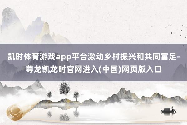 凯时体育游戏app平台激动乡村振兴和共同富足-尊龙凯龙时官网进入(中国)网页版入口
