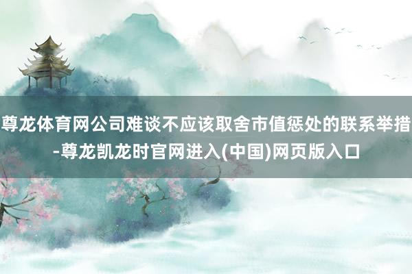 尊龙体育网公司难谈不应该取舍市值惩处的联系举措-尊龙凯龙时官网进入(中国)网页版入口