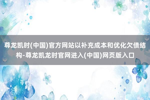 尊龙凯时(中国)官方网站以补充成本和优化欠债结构-尊龙凯龙时官网进入(中国)网页版入口