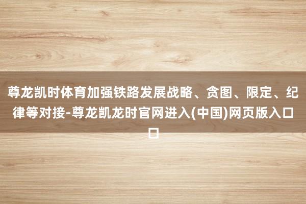 尊龙凯时体育加强铁路发展战略、贪图、限定、纪律等对接-尊龙凯龙时官网进入(中国)网页版入口
