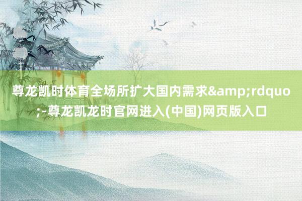 尊龙凯时体育全场所扩大国内需求&rdquo;-尊龙凯龙时官网进入(中国)网页版入口