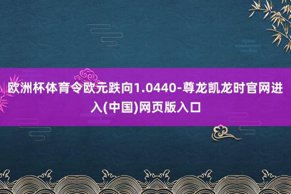 欧洲杯体育令欧元跌向1.0440-尊龙凯龙时官网进入(中国)网页版入口