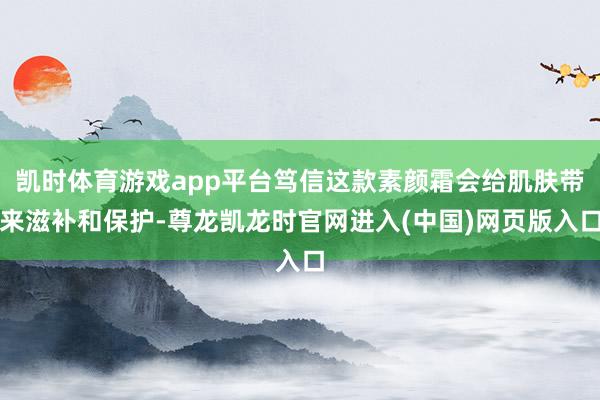 凯时体育游戏app平台笃信这款素颜霜会给肌肤带来滋补和保护-尊龙凯龙时官网进入(中国)网页版入口