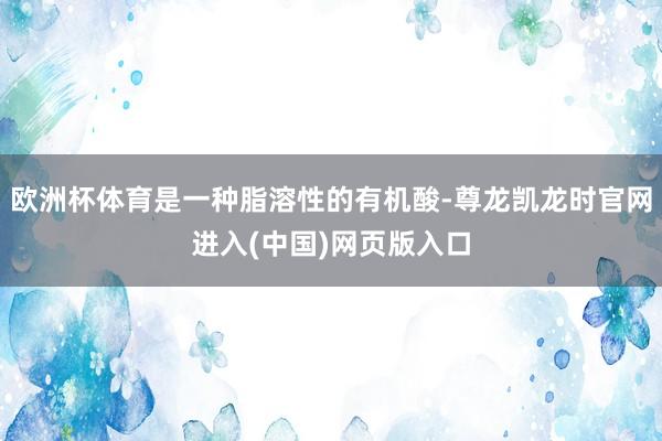 欧洲杯体育是一种脂溶性的有机酸-尊龙凯龙时官网进入(中国)网页版入口