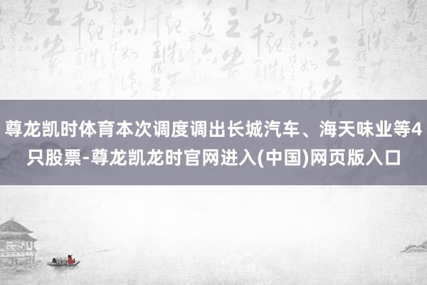 尊龙凯时体育本次调度调出长城汽车、海天味业等4只股票-尊龙凯龙时官网进入(中国)网页版入口