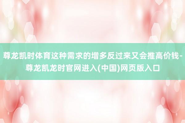 尊龙凯时体育这种需求的增多反过来又会推高价钱-尊龙凯龙时官网进入(中国)网页版入口