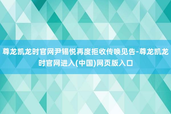 尊龙凯龙时官网尹锡悦再度拒收传唤见告-尊龙凯龙时官网进入(中国)网页版入口