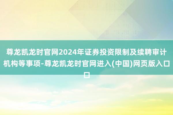 尊龙凯龙时官网2024年证券投资限制及续聘审计机构等事项-尊龙凯龙时官网进入(中国)网页版入口