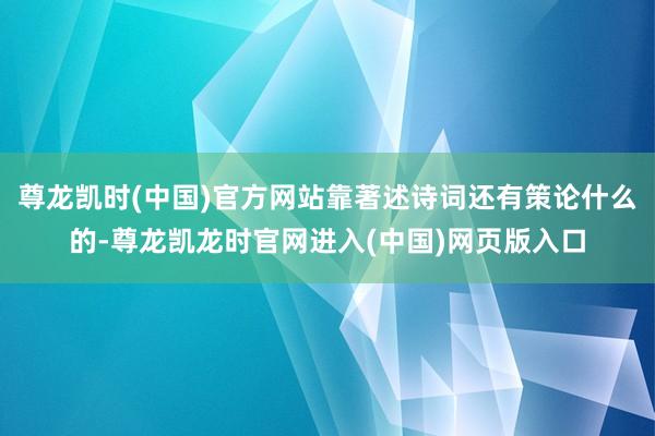 尊龙凯时(中国)官方网站靠著述诗词还有策论什么的-尊龙凯龙时官网进入(中国)网页版入口