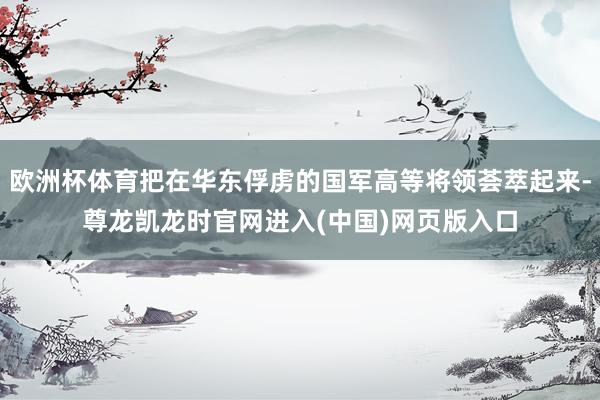 欧洲杯体育把在华东俘虏的国军高等将领荟萃起来-尊龙凯龙时官网进入(中国)网页版入口