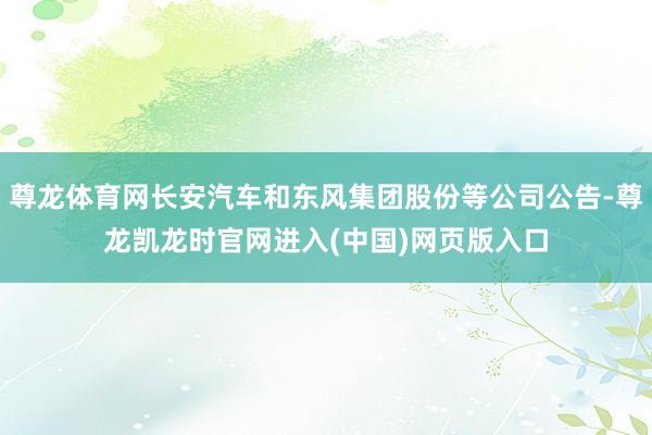 尊龙体育网长安汽车和东风集团股份等公司公告-尊龙凯龙时官网进入(中国)网页版入口