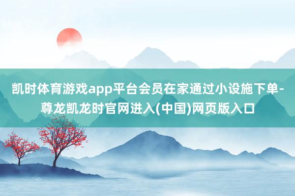 凯时体育游戏app平台会员在家通过小设施下单-尊龙凯龙时官网进入(中国)网页版入口