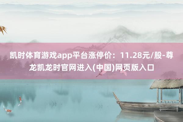 凯时体育游戏app平台涨停价：11.28元/股-尊龙凯龙时官网进入(中国)网页版入口