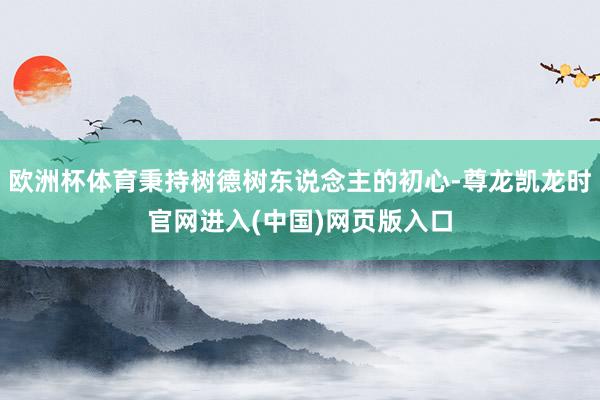 欧洲杯体育秉持树德树东说念主的初心-尊龙凯龙时官网进入(中国)网页版入口