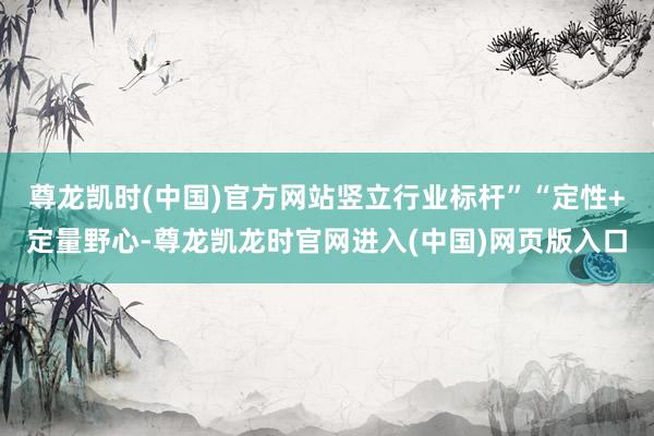 尊龙凯时(中国)官方网站竖立行业标杆”“定性+定量野心-尊龙凯龙时官网进入(中国)网页版入口