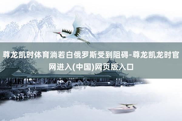 尊龙凯时体育淌若白俄罗斯受到阻碍-尊龙凯龙时官网进入(中国)网页版入口