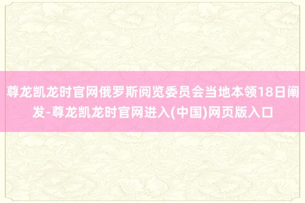 尊龙凯龙时官网俄罗斯阅览委员会当地本领18日阐发-尊龙凯龙时官网进入(中国)网页版入口