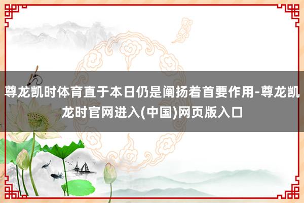 尊龙凯时体育直于本日仍是阐扬着首要作用-尊龙凯龙时官网进入(中国)网页版入口