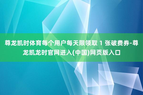 尊龙凯时体育每个用户每天限领取 1 张破费券-尊龙凯龙时官网进入(中国)网页版入口