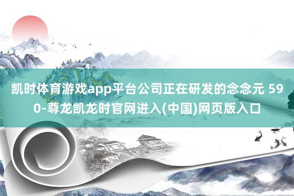 凯时体育游戏app平台公司正在研发的念念元 590-尊龙凯龙时官网进入(中国)网页版入口