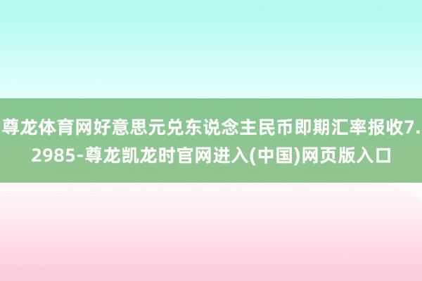 尊龙体育网好意思元兑东说念主民币即期汇率报收7.2985-尊龙凯龙时官网进入(中国)网页版入口