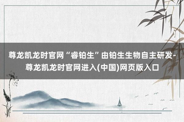 尊龙凯龙时官网　　“睿铂生”由铂生生物自主研发-尊龙凯龙时官网进入(中国)网页版入口