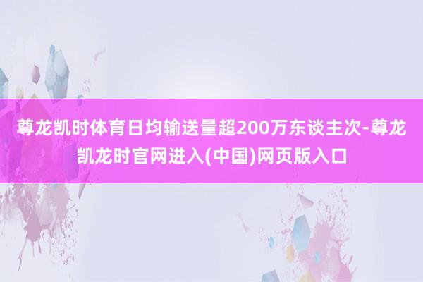 尊龙凯时体育日均输送量超200万东谈主次-尊龙凯龙时官网进入(中国)网页版入口
