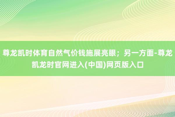 尊龙凯时体育自然气价钱施展亮眼；另一方面-尊龙凯龙时官网进入(中国)网页版入口