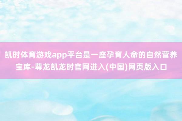 凯时体育游戏app平台是一座孕育人命的自然营养宝库-尊龙凯龙时官网进入(中国)网页版入口