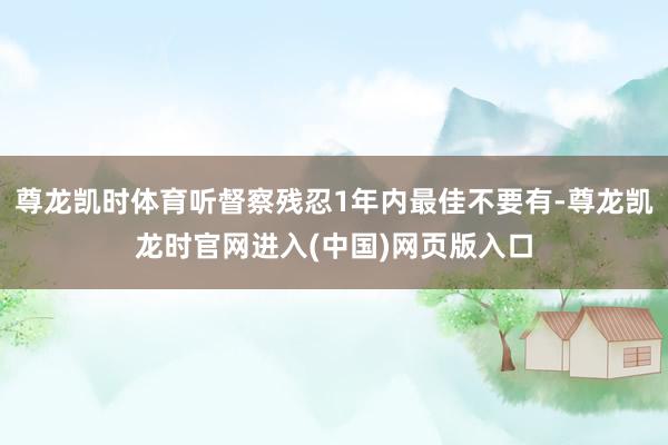 尊龙凯时体育听督察残忍1年内最佳不要有-尊龙凯龙时官网进入(中国)网页版入口