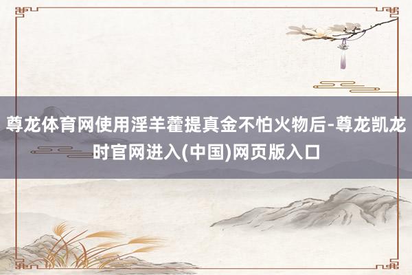 尊龙体育网使用淫羊藿提真金不怕火物后-尊龙凯龙时官网进入(中国)网页版入口