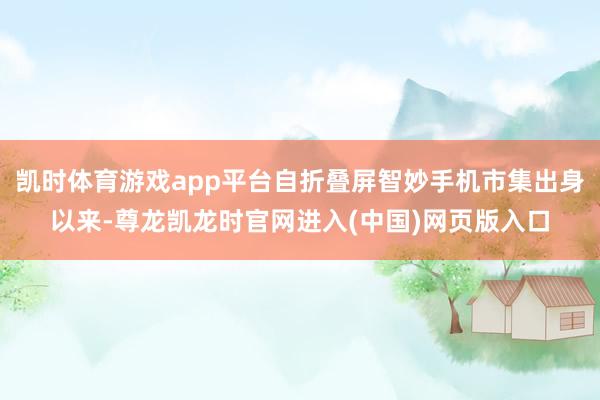 凯时体育游戏app平台自折叠屏智妙手机市集出身以来-尊龙凯龙时官网进入(中国)网页版入口
