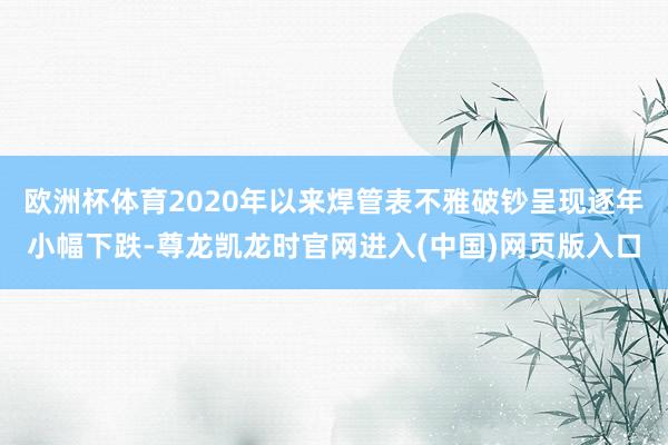 欧洲杯体育2020年以来焊管表不雅破钞呈现逐年小幅下跌-尊龙凯龙时官网进入(中国)网页版入口
