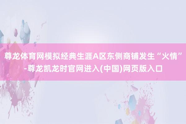 尊龙体育网模拟经典生涯A区东侧商铺发生“火情”-尊龙凯龙时官网进入(中国)网页版入口